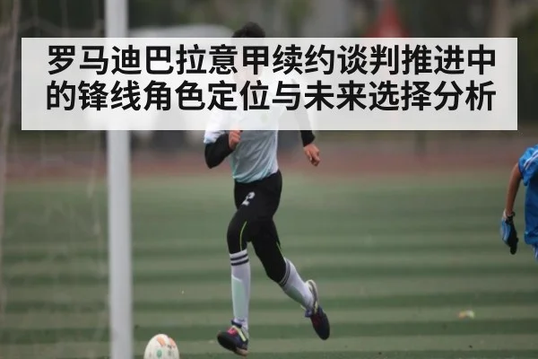 罗马迪巴拉意甲续约谈判推进中的锋线角色定位与未来选择分析